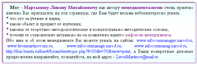 Подпись:    Мне - Мартынову Ливону Михайловичу как автору менеджментологии очень приятно именно Вас пригласить на эти страницы, где Вам будет весьма небезинтересно узнать:            * что это за учение и наука,                                                                                                                   * каков объект и предмет ее изучения,                                                                                                 * каковы ее теоретико-методологические и концептуально-методические основы,                      * почему ее становление актуально из-за появления нашего инфоком-менеджмента.                   Обо мне и об этом менеджменте Вы можете узнать на сайтах:  www.infocommanager.narod.ru;  www.livonmartinov.nm.ru;  www.infocommanage.narod.ru; www.infocommanag.narod.ru;      http://ibm.bmstu.ru/ibm4/forum/viewtopic.php?f=30&t=70&view=print, а Ваши конкретные деловые предложения направляйте, пожалуйста, на мой адрес - LivonMartinov@mail.ru 
  
 
П
 
 
 
